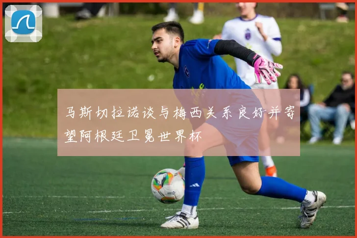 马斯切拉诺谈与梅西关系良好并寄望阿根廷卫冕世界杯