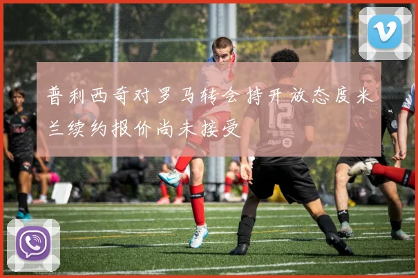 普利西奇对罗马转会持开放态度米兰续约报价尚未接受