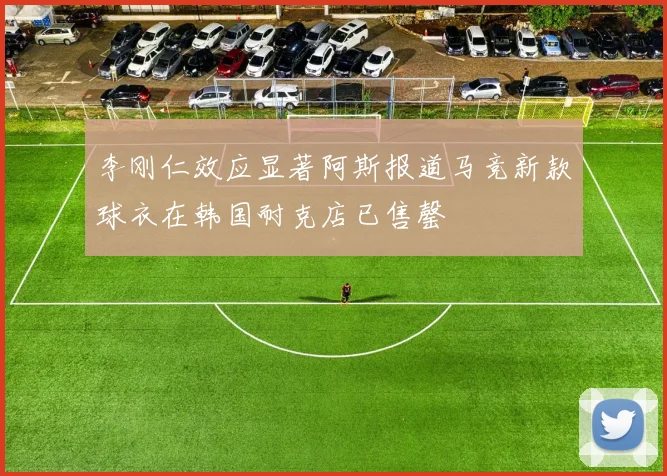 李刚仁效应显著阿斯报道马竞新款球衣在韩国耐克店已售罄