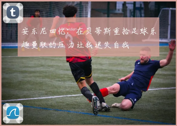 安东尼回忆：在贝蒂斯重拾足球乐趣曼联的压力让我迷失自我