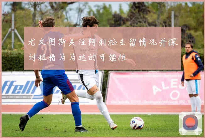 尤文图斯关注阿利松去留情况并探讨租借马马达的可能性