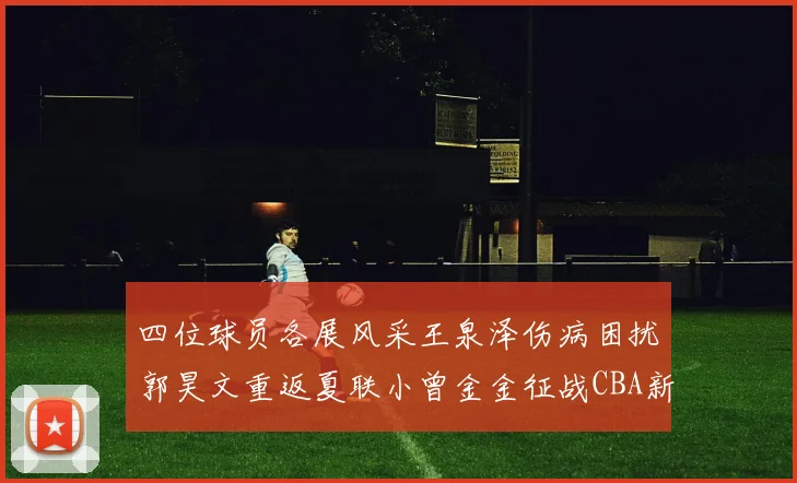 四位球员各展风采王泉泽伤病困扰郭昊文重返夏联小曾金金征战CBA新赛季
