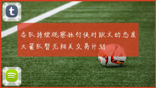 各队持续观察独行侠对欧文的态度火箭队暂无相关交易计划
