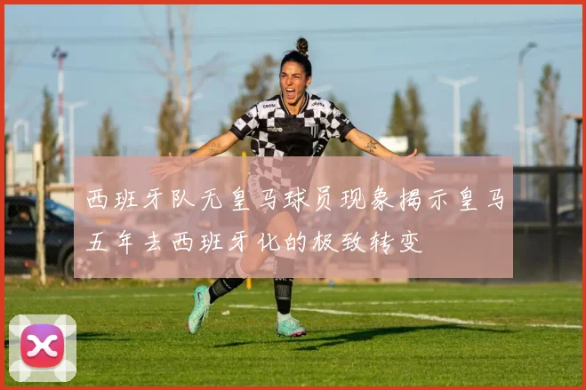 西班牙队无皇马球员现象揭示皇马五年去西班牙化的极致转变