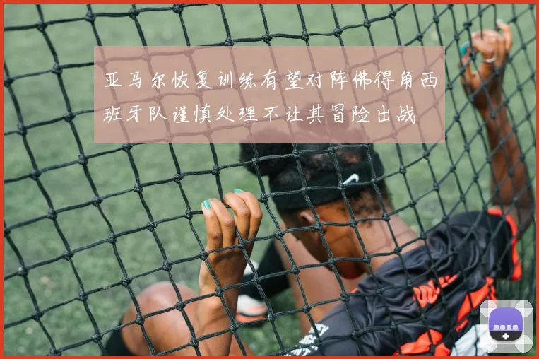 亚马尔恢复训练有望对阵佛得角西班牙队谨慎处理不让其冒险出战