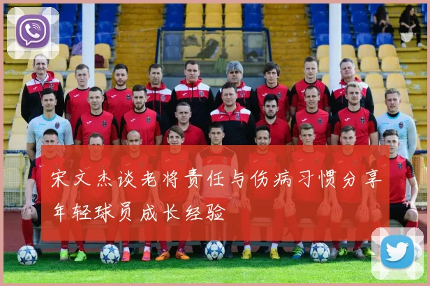宋文杰谈老将责任与伤病习惯分享年轻球员成长经验