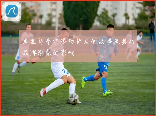 库里与李宁签约背后的故事及其对品牌形象的影响