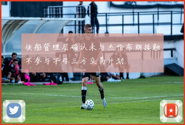 快船管理层确认未与杰伦布朗接触不参与字母三方交易计划