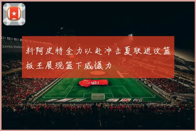 科阿皮特全力以赴冲击夏联进攻篮板王展现篮下威慑力