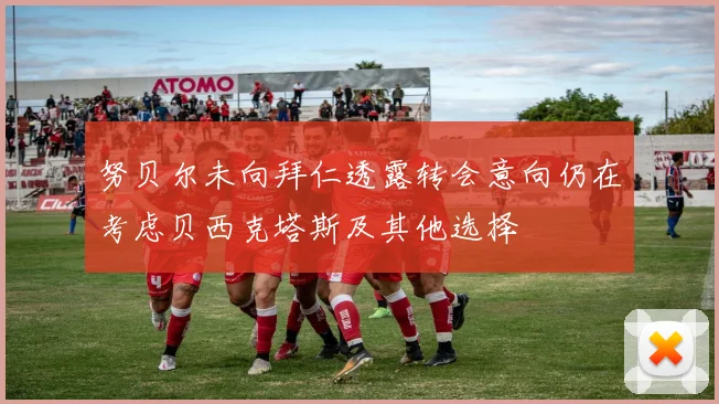 努贝尔未向拜仁透露转会意向仍在考虑贝西克塔斯及其他选择