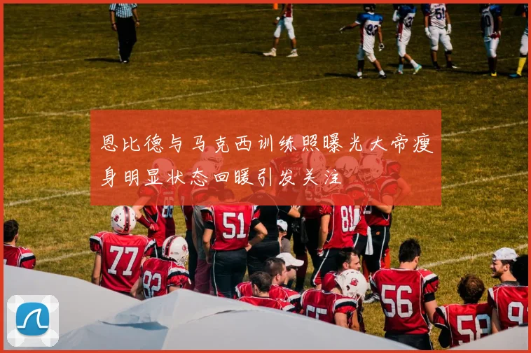 恩比德与马克西训练照曝光大帝瘦身明显状态回暖引发关注