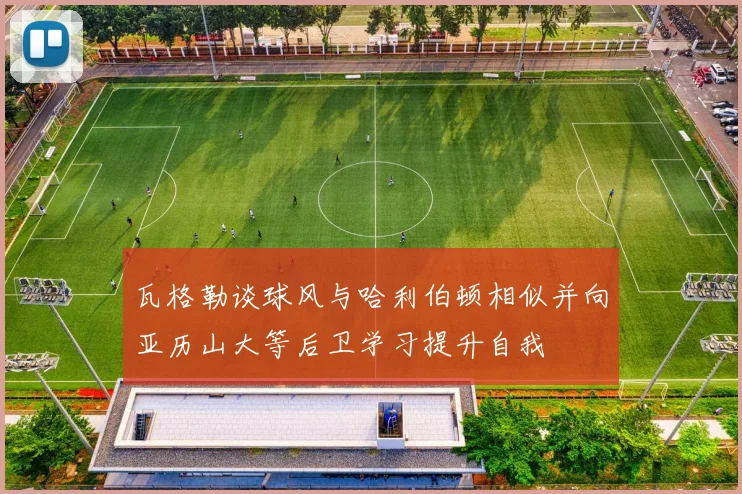 瓦格勒谈球风与哈利伯顿相似并向亚历山大等后卫学习提升自我