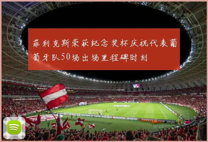 菲利克斯荣获纪念奖杯庆祝代表葡萄牙队50场出场里程碑时刻