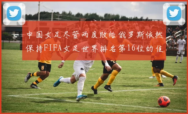 中国女足尽管两度败给俄罗斯依然保持FIFA女足世界排名第16位的佳绩