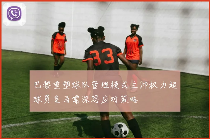 巴黎重塑球队管理模式主帅权力超球员皇马需深思应对策略