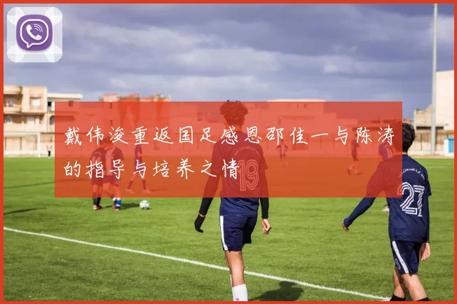 戴伟浚重返国足感恩邵佳一与陈涛的指导与培养之情
