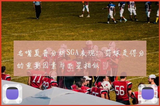 名嘴夏普分析SGA表现：罚球是得分的重要因素与巨星相似