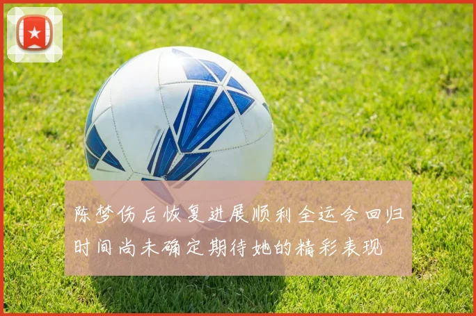 陈梦伤后恢复进展顺利全运会回归时间尚未确定期待她的精彩表现