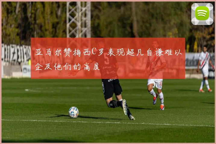 亚马尔赞梅西C罗表现超凡自谦难以企及他们的高度