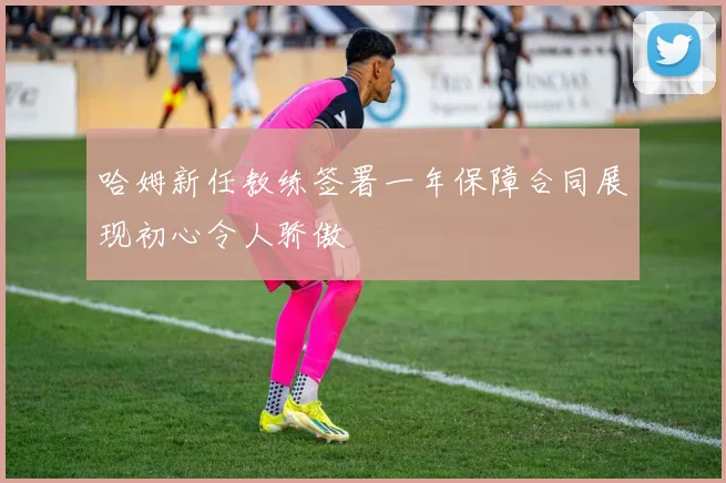 哈姆新任教练签署一年保障合同展现初心令人骄傲
