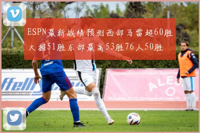 ESPN最新战绩预测西部马雷超60胜火掘51胜东部最高53胜76人50胜