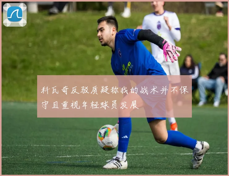科瓦奇反驳质疑称我的战术并不保守且重视年轻球员发展