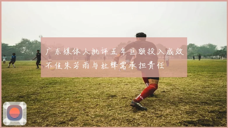 广东媒体人批评五年巨额投入成效不佳朱芳雨与杜锋需承担责任